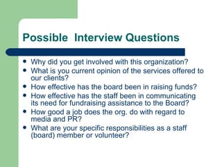 Possible Interview Questions
   Why did you get involved with this organization?
   What is you current opinion of the services offered to
    our clients?
   How effective has the board been in raising funds?
   How effective has the staff been in communicating
    its need for fundraising assistance to the Board?
   How good a job does the org. do with regard to
    media and PR?
   What are your specific responsibilities as a staff
    (board) member or volunteer?
 