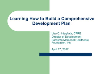 Learning How to Build a Comprehensive
          Development Plan

                  Lisa C. Intagliata, CFRE
                  Director of Development
                  Sarasota Memorial Healthcare
                  Foundation, Inc.

                  April 17, 2012
 