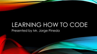 LEARNING HOW TO CODE
Presented by Mr. Jorge Pineda

 