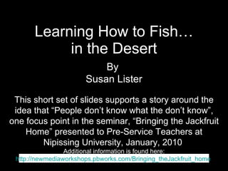 Learning How to Fish… in the Desert This short set of slides supports a story around the idea that “People don’t know what the don’t know”, one focus point in the seminar, “Bringing the Jackfruit Home” presented to Pre-Service Teachers at Nipissing University, January, 2010  Additional information is found here: http://newmediaworkshops.pbworks.com/Bringing_theJackfruit_home   By  Susan Lister 