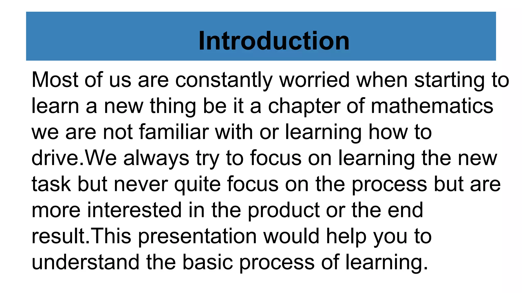 Introduction
Most of us are constantly worried when starting to
learn a new thing be it a chapter of mathematics
we are not familiar with or learning how to
drive.We always try to focus on learning the new
task but never quite focus on the process but are
more interested in the product or the end
result.This presentation would help you to
understand the basic process of learning.
 