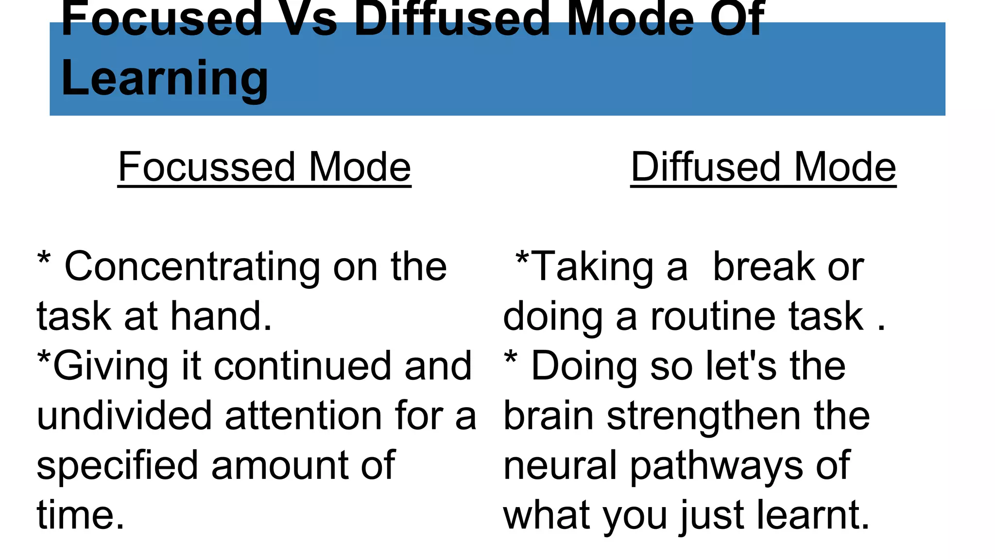 Focused Vs Diffused Mode Of
Learning
Focussed Mode
* Concentrating on the
task at hand.
*Giving it continued and
undivided attention for a
specified amount of
time.
Diffused Mode
*Taking a break or
doing a routine task .
* Doing so let's the
brain strengthen the
neural pathways of
what you just learnt.
 