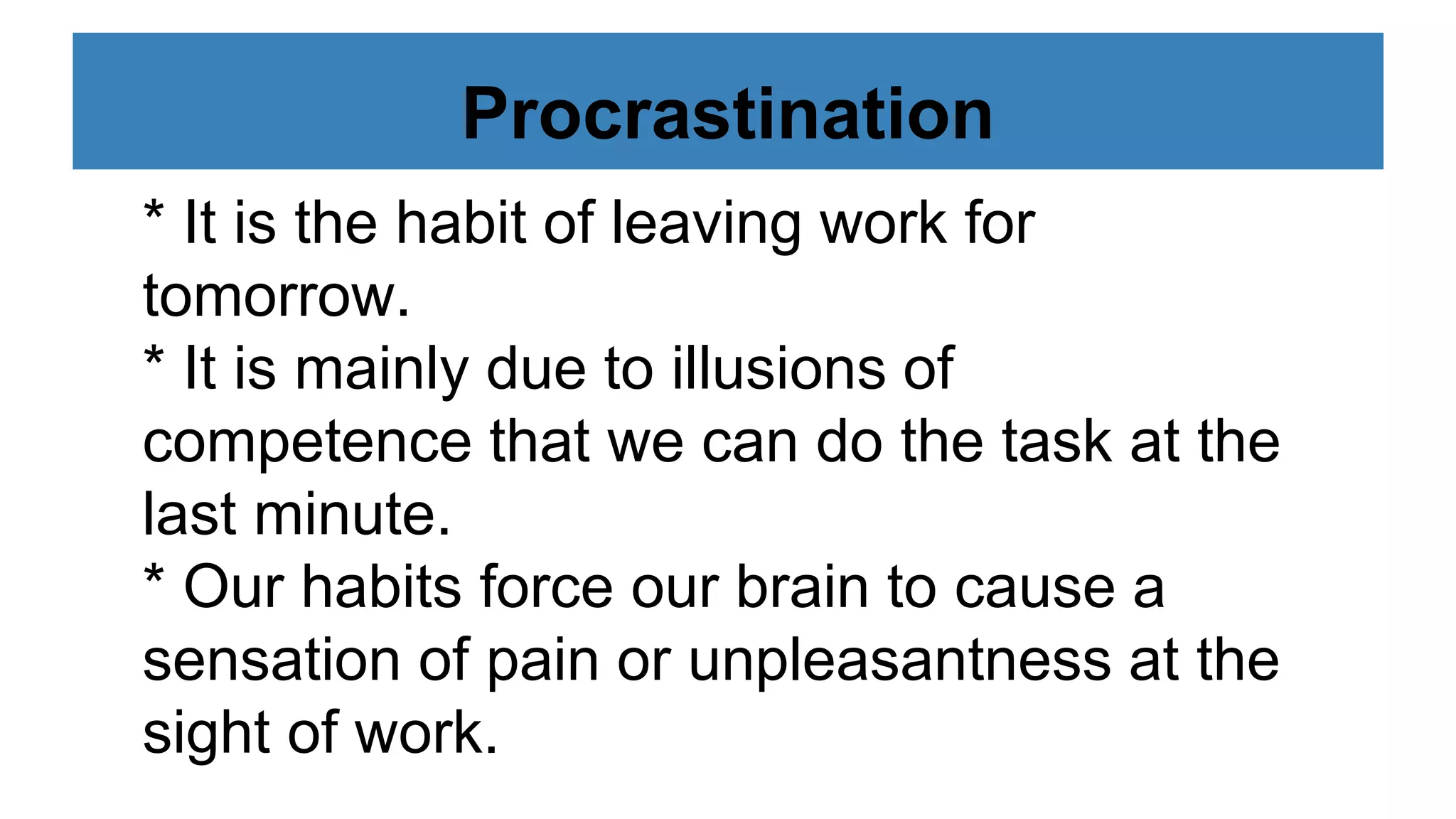 Procrastination
* It is the habit of leaving work for
tomorrow.
* It is mainly due to illusions of
competence that we can do the task at the
last minute.
* Our habits force our brain to cause a
sensation of pain or unpleasantness at the
sight of work.
 