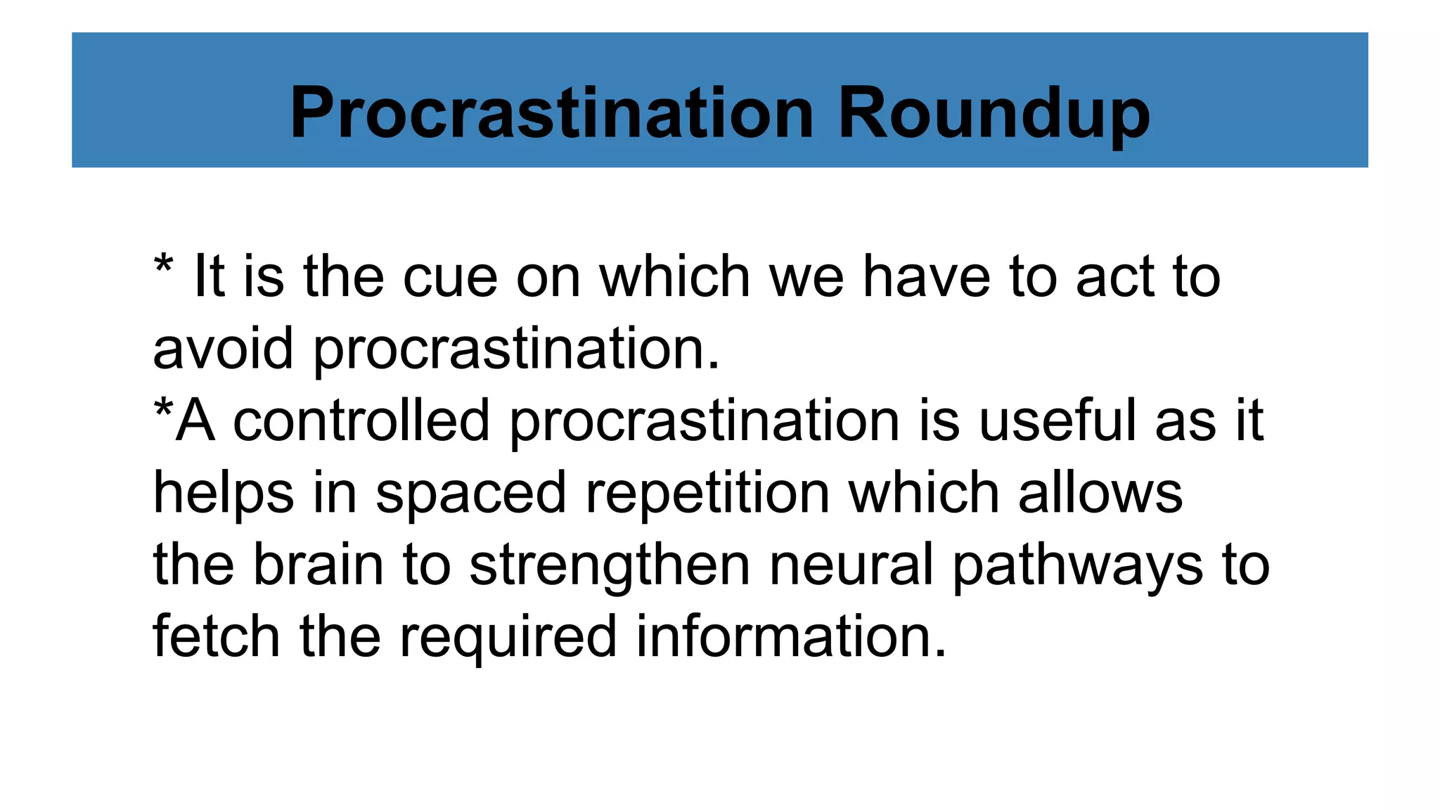 Procrastination Roundup
* It is the cue on which we have to act to
avoid procrastination.
*A controlled procrastination is useful as it
helps in spaced repetition which allows
the brain to strengthen neural pathways to
fetch the required information.
 