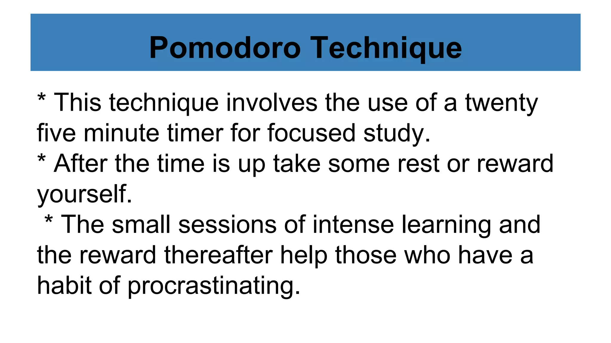 Pomodoro Technique
* This technique involves the use of a twenty
five minute timer for focused study.
* After the time is up take some rest or reward
yourself.
* The small sessions of intense learning and
the reward thereafter help those who have a
habit of procrastinating.
 