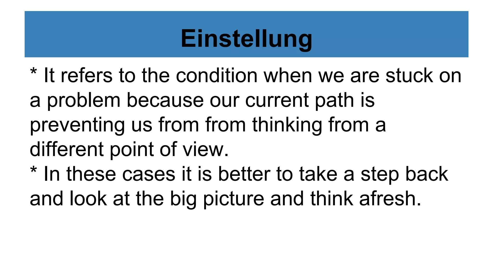 Einstellung
* It refers to the condition when we are stuck on
a problem because our current path is
preventing us from from thinking from a
different point of view.
* In these cases it is better to take a step back
and look at the big picture and think afresh.
 