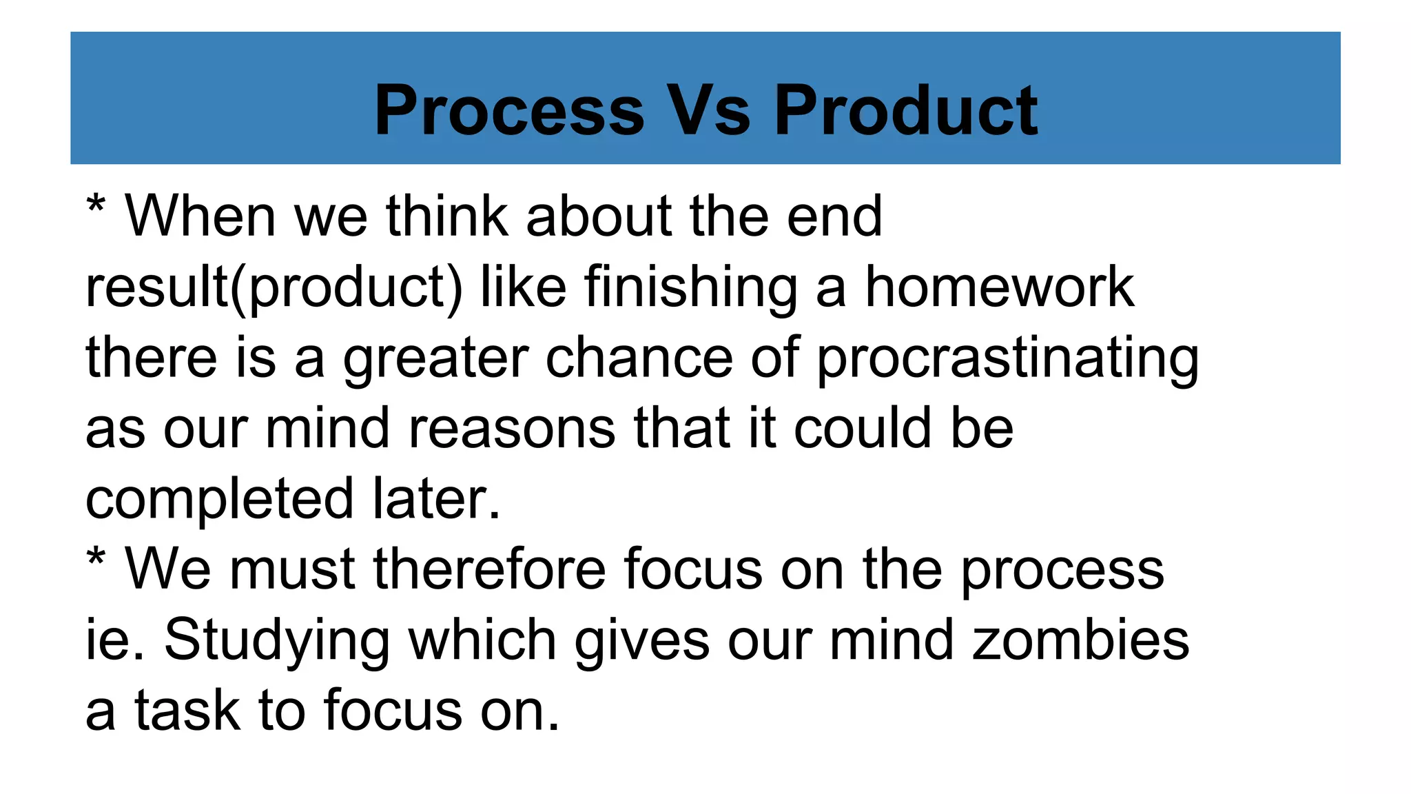 Process Vs Product
* When we think about the end
result(product) like finishing a homework
there is a greater chance of procrastinating
as our mind reasons that it could be
completed later.
* We must therefore focus on the process
ie. Studying which gives our mind zombies
a task to focus on.
 