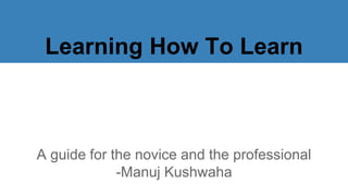 Learning How To Learn
A guide for the novice and the professional
-Manuj Kushwaha
 