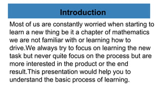 Introduction
Most of us are constantly worried when starting to
learn a new thing be it a chapter of mathematics
we are not familiar with or learning how to
drive.We always try to focus on learning the new
task but never quite focus on the process but are
more interested in the product or the end
result.This presentation would help you to
understand the basic process of learning.
 