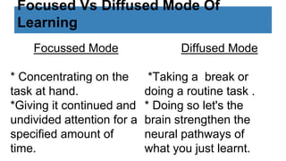 Focused Vs Diffused Mode Of
Learning
Focussed Mode
* Concentrating on the
task at hand.
*Giving it continued and
undivided attention for a
specified amount of
time.
Diffused Mode
*Taking a break or
doing a routine task .
* Doing so let's the
brain strengthen the
neural pathways of
what you just learnt.
 