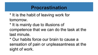 Procrastination
* It is the habit of leaving work for
tomorrow.
* It is mainly due to illusions of
competence that we can do the task at the
last minute.
* Our habits force our brain to cause a
sensation of pain or unpleasantness at the
sight of work.
 