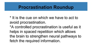Procrastination Roundup
* It is the cue on which we have to act to
avoid procrastination.
*A controlled procrastination is useful as it
helps in spaced repetition which allows
the brain to strengthen neural pathways to
fetch the required information.
 