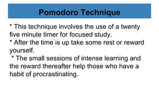 Pomodoro Technique
* This technique involves the use of a twenty
five minute timer for focused study.
* After the time is up take some rest or reward
yourself.
* The small sessions of intense learning and
the reward thereafter help those who have a
habit of procrastinating.
 