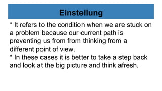 Einstellung
* It refers to the condition when we are stuck on
a problem because our current path is
preventing us from from thinking from a
different point of view.
* In these cases it is better to take a step back
and look at the big picture and think afresh.
 