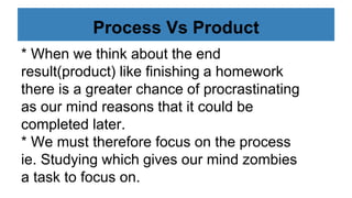 Process Vs Product
* When we think about the end
result(product) like finishing a homework
there is a greater chance of procrastinating
as our mind reasons that it could be
completed later.
* We must therefore focus on the process
ie. Studying which gives our mind zombies
a task to focus on.
 