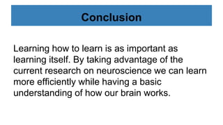 Conclusion
Learning how to learn is as important as
learning itself. By taking advantage of the
current research on neuroscience we can learn
more efficiently while having a basic
understanding of how our brain works.
 