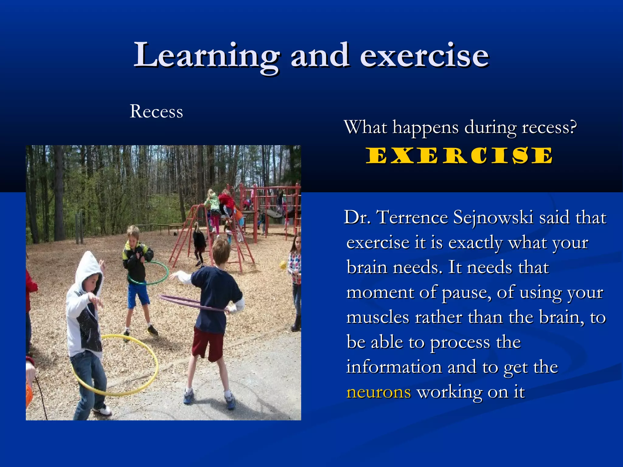Learning and exerciseLearning and exercise
What happens during recess?What happens during recess?
EXERCISEEXERCISE
Dr. Terrence Sejnowski said thatDr. Terrence Sejnowski said that
exercise it is exactly what yourexercise it is exactly what your
brain needs. It needs thatbrain needs. It needs that
moment of pause, of using yourmoment of pause, of using your
muscles rather than the brain, tomuscles rather than the brain, to
be able to process thebe able to process the
information and to get theinformation and to get the
neuronsneurons working on itworking on it
Recess
 