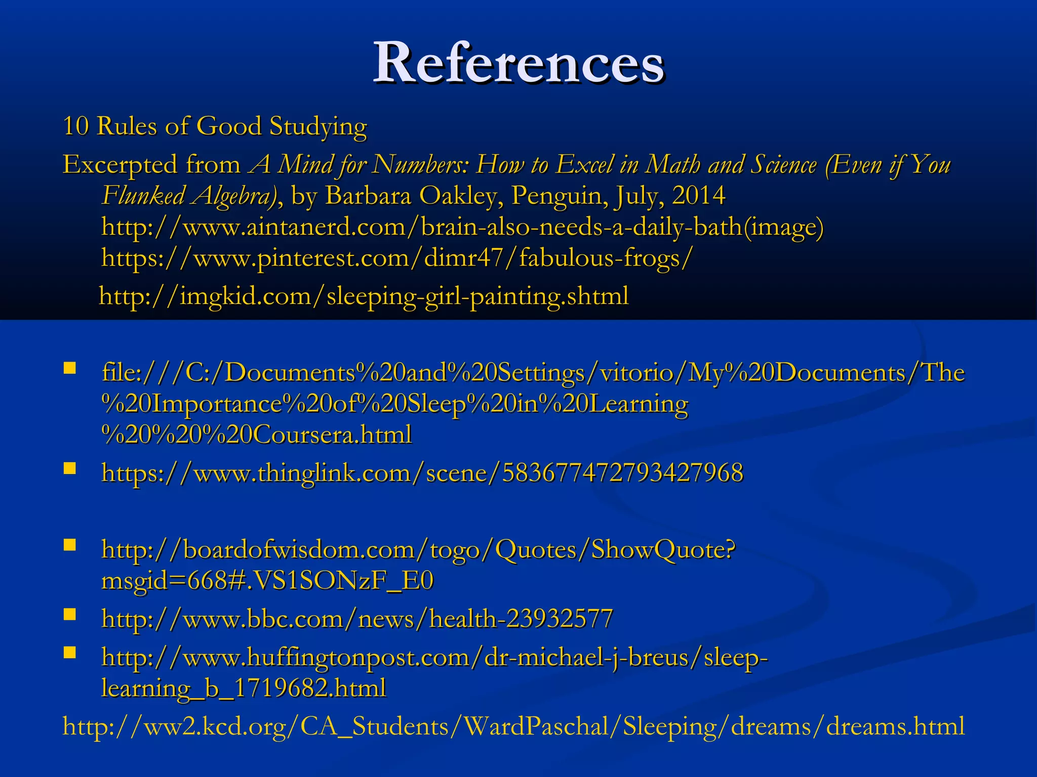 ReferencesReferences
10 Rules of Good Studying10 Rules of Good Studying
Excerpted from Excerpted from A Mind for Numbers: How to Excel in Math and Science (Even if YouA Mind for Numbers: How to Excel in Math and Science (Even if You
Flunked Algebra)Flunked Algebra), by Barbara Oakley, Penguin, July, 2014, by Barbara Oakley, Penguin, July, 2014
http://www.aintanerd.com/brain-also-needs-a-daily-bath(image)http://www.aintanerd.com/brain-also-needs-a-daily-bath(image)
https://www.pinterest.com/dimr47/fabulous-frogs/https://www.pinterest.com/dimr47/fabulous-frogs/
http://imgkid.com/sleeping-girl-painting.shtmlhttp://imgkid.com/sleeping-girl-painting.shtml
 file:///C:/Documents%20and%20Settings/vitorio/My%20Documents/Thefile:///C:/Documents%20and%20Settings/vitorio/My%20Documents/The
%20Importance%20of%20Sleep%20in%20Learning%20Importance%20of%20Sleep%20in%20Learning
%20%20%20Coursera.html%20%20%20Coursera.html
 https://www.thinglink.com/scene/583677472793427968https://www.thinglink.com/scene/583677472793427968
 http://boardofwisdom.com/togo/Quotes/ShowQuote?http://boardofwisdom.com/togo/Quotes/ShowQuote?
msgid=668#.VS1SONzF_E0msgid=668#.VS1SONzF_E0
 http://www.bbc.com/news/health-23932577http://www.bbc.com/news/health-23932577
 http://www.huffingtonpost.com/dr-michael-j-breus/sleep-http://www.huffingtonpost.com/dr-michael-j-breus/sleep-
learning_b_1719682.htmllearning_b_1719682.html
http://ww2.kcd.org/CA_Students/WardPaschal/Sleeping/dreams/dreams.html
 