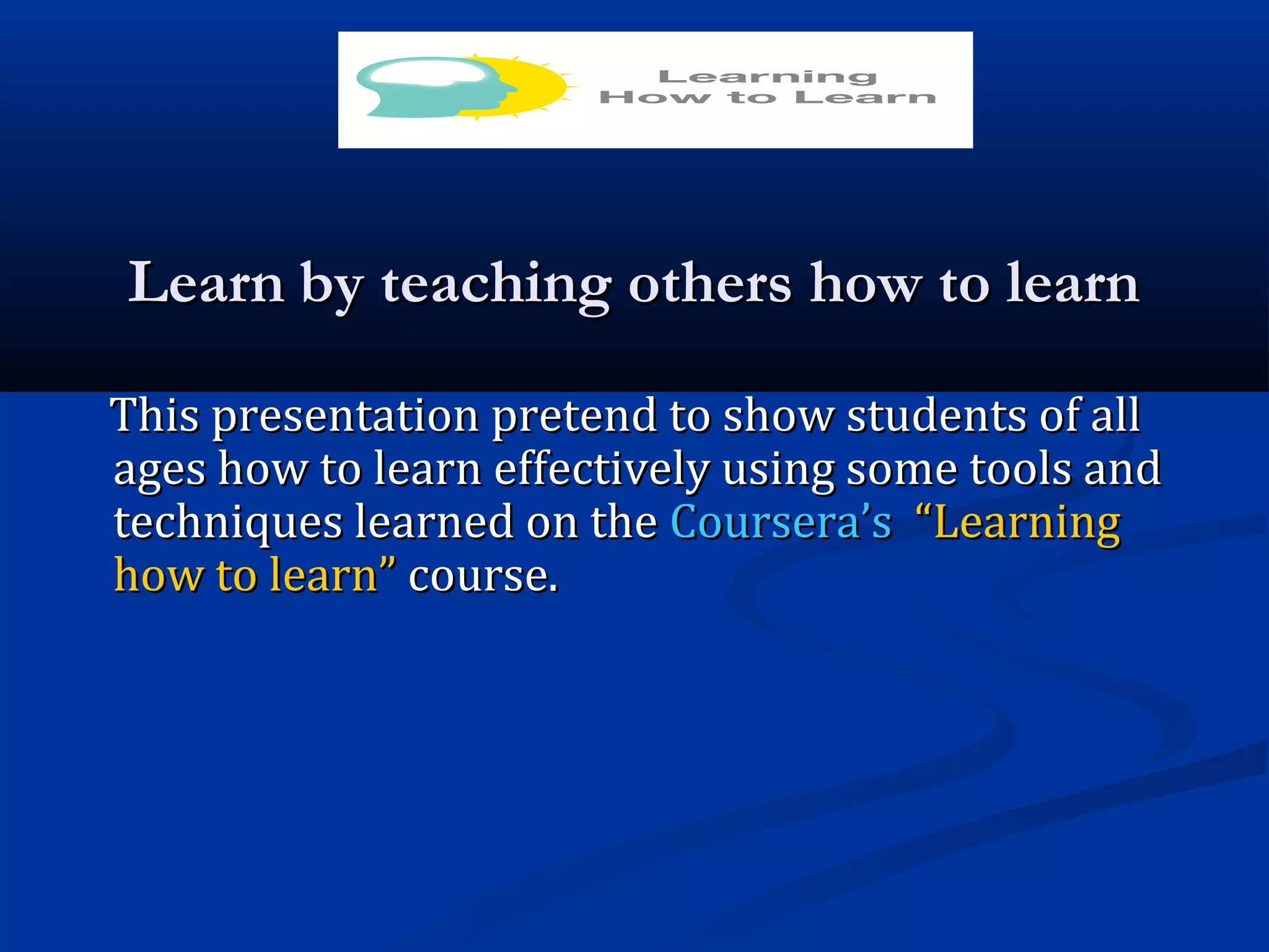 LearnLearn by teaching others how to learnby teaching others how to learn
This presentation pretend to show students of allThis presentation pretend to show students of all
ages how to learn effectively using some tools andages how to learn effectively using some tools and
techniques learned on thetechniques learned on the Coursera’sCoursera’s “Learning“Learning
how to learn”how to learn” course.course.
 