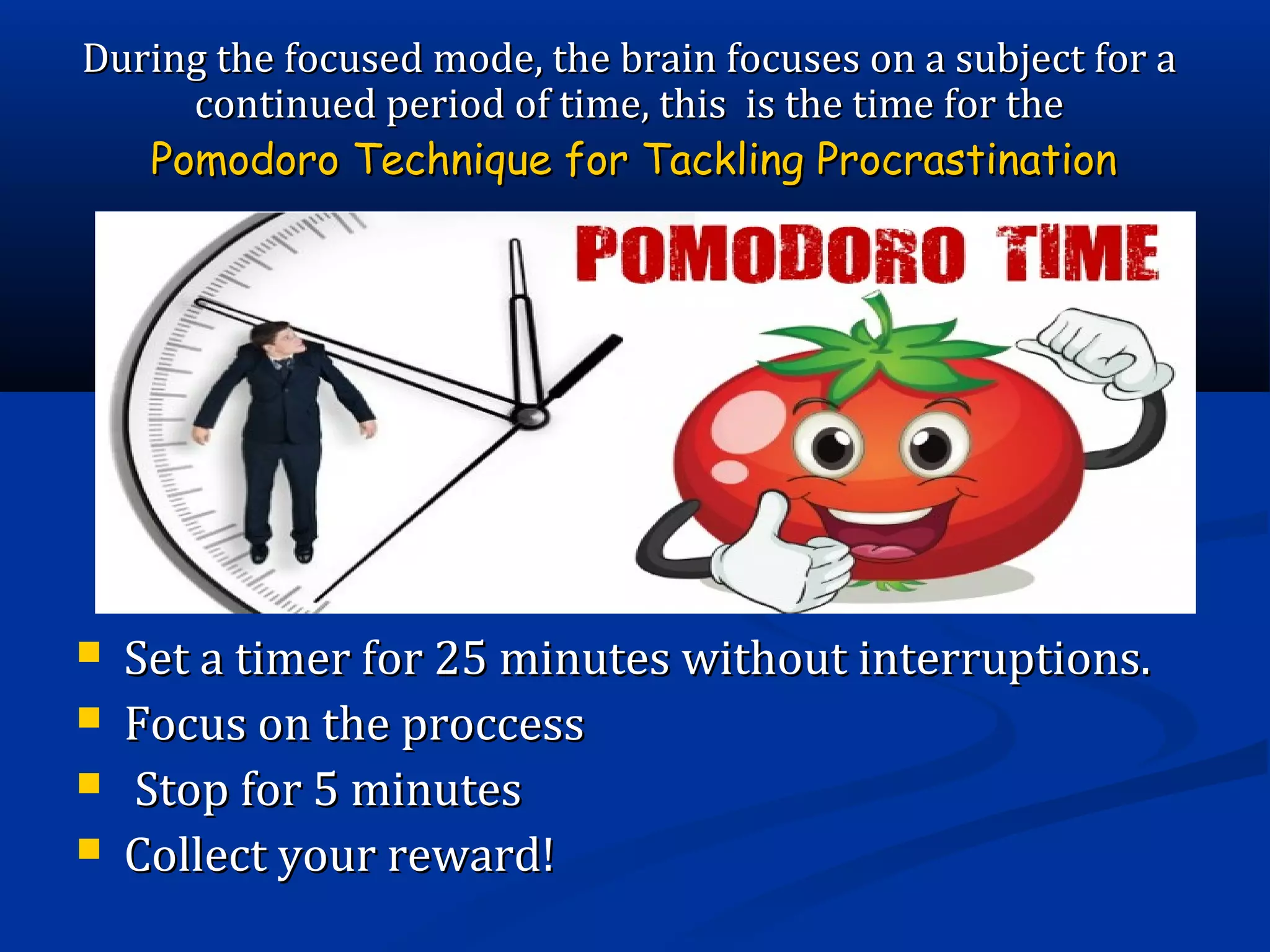  Set a timer for 25 minutes without interruptions.Set a timer for 25 minutes without interruptions.
 Focus on the proccessFocus on the proccess
 Stop for 5 minutesStop for 5 minutes
 Collect your reward!Collect your reward!
During the focused mode, the brain focuses on a subject for aDuring the focused mode, the brain focuses on a subject for a
continued period of time, this is the time for thecontinued period of time, this is the time for the
Pomodoro Technique for Tackling ProcrastinationPomodoro Technique for Tackling Procrastination
 