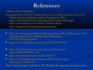 ReferencesReferences
10 Rules of Good Studying10 Rules of Good Studying
Excerpted from Excerpted from A Mind for Numbers: How to Excel in Math and Science (Even if YouA Mind for Numbers: How to Excel in Math and Science (Even if You
Flunked Algebra)Flunked Algebra), by Barbara Oakley, Penguin, July, 2014, by Barbara Oakley, Penguin, July, 2014
http://www.aintanerd.com/brain-also-needs-a-daily-bath(image)http://www.aintanerd.com/brain-also-needs-a-daily-bath(image)
https://www.pinterest.com/dimr47/fabulous-frogs/https://www.pinterest.com/dimr47/fabulous-frogs/
http://imgkid.com/sleeping-girl-painting.shtmlhttp://imgkid.com/sleeping-girl-painting.shtml
 file:///C:/Documents%20and%20Settings/vitorio/My%20Documents/Thefile:///C:/Documents%20and%20Settings/vitorio/My%20Documents/The
%20Importance%20of%20Sleep%20in%20Learning%20Importance%20of%20Sleep%20in%20Learning
%20%20%20Coursera.html%20%20%20Coursera.html
 https://www.thinglink.com/scene/583677472793427968https://www.thinglink.com/scene/583677472793427968
 http://boardofwisdom.com/togo/Quotes/ShowQuote?http://boardofwisdom.com/togo/Quotes/ShowQuote?
msgid=668#.VS1SONzF_E0msgid=668#.VS1SONzF_E0
 http://www.bbc.com/news/health-23932577http://www.bbc.com/news/health-23932577
 http://www.huffingtonpost.com/dr-michael-j-breus/sleep-http://www.huffingtonpost.com/dr-michael-j-breus/sleep-
learning_b_1719682.htmllearning_b_1719682.html
http://ww2.kcd.org/CA_Students/WardPaschal/Sleeping/dreams/dreams.html
 