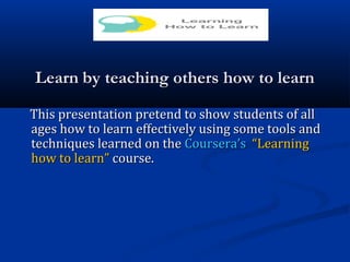 LearnLearn by teaching others how to learnby teaching others how to learn
This presentation pretend to show students of allThis presentation pretend to show students of all
ages how to learn effectively using some tools andages how to learn effectively using some tools and
techniques learned on thetechniques learned on the Coursera’sCoursera’s “Learning“Learning
how to learn”how to learn” course.course.
 
