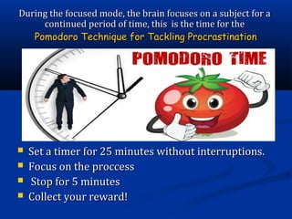  Set a timer for 25 minutes without interruptions.Set a timer for 25 minutes without interruptions.
 Focus on the proccessFocus on the proccess
 Stop for 5 minutesStop for 5 minutes
 Collect your reward!Collect your reward!
During the focused mode, the brain focuses on a subject for aDuring the focused mode, the brain focuses on a subject for a
continued period of time, this is the time for thecontinued period of time, this is the time for the
Pomodoro Technique for Tackling ProcrastinationPomodoro Technique for Tackling Procrastination
 