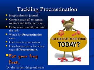 Tackling ProcrastinationTackling Procrastination
 Keep a planner journal.Keep a planner journal.
 Commit yourself to certainCommit yourself to certain
routines and tasks each day.routines and tasks each day.
 Delay rewards until you finishDelay rewards until you finish
the task.the task.
 Watch forWatch for ProcrastinationProcrastination
cues.cues.
 Gain trust in your system.Gain trust in your system.
 Have backup plans for whenHave backup plans for when
you stillyou still Procrastinate.Procrastinate.
 Eat your frogEat your frog
first.first.
  Do the hardest thing earliest inDo the hardest thing earliest in
 