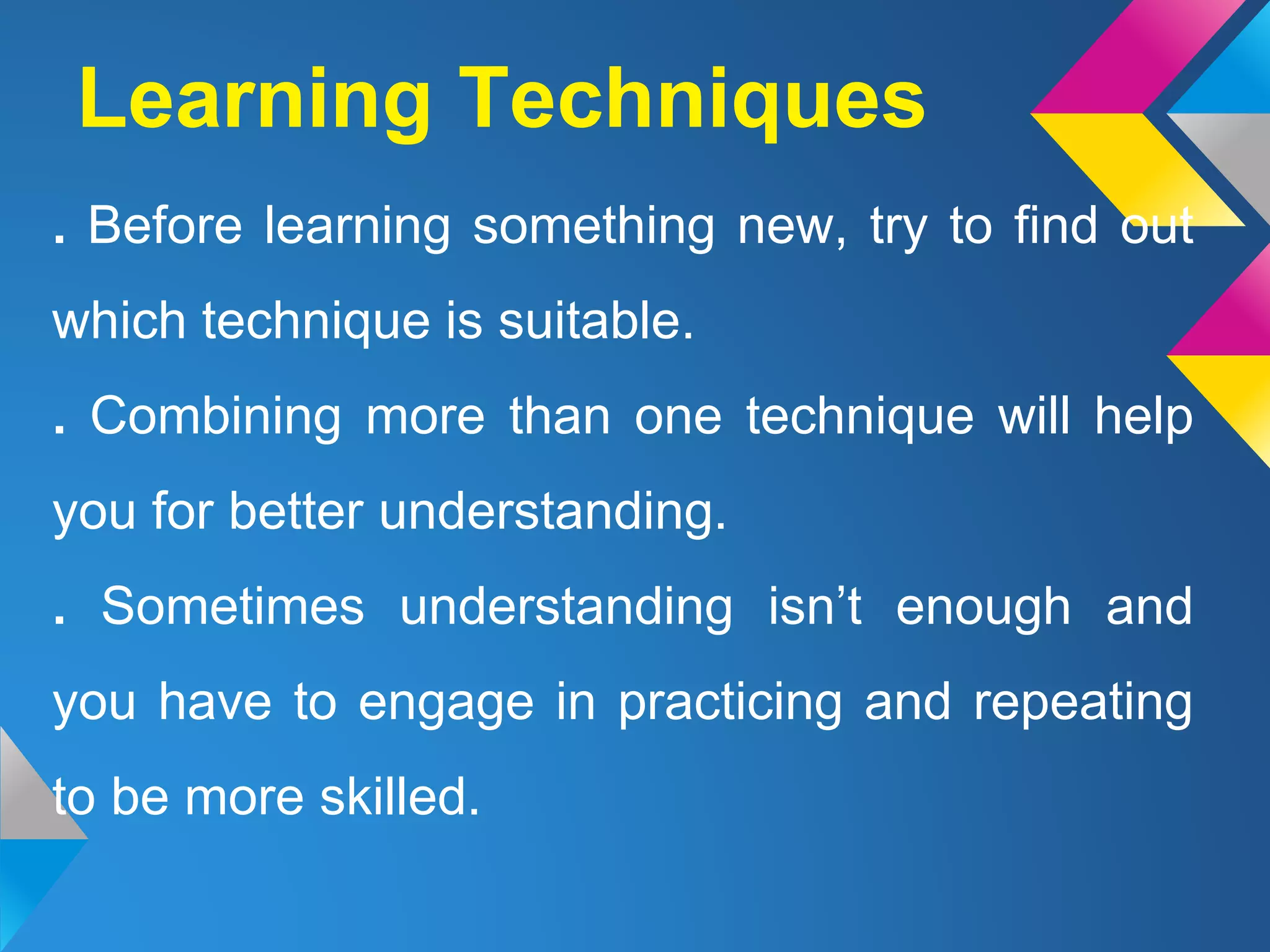 . Before learning something new, try to find out
which technique is suitable.
. Combining more than one technique will help
you for better understanding.
. Sometimes understanding isn’t enough and
you have to engage in practicing and repeating
to be more skilled.
Learning Techniques
 