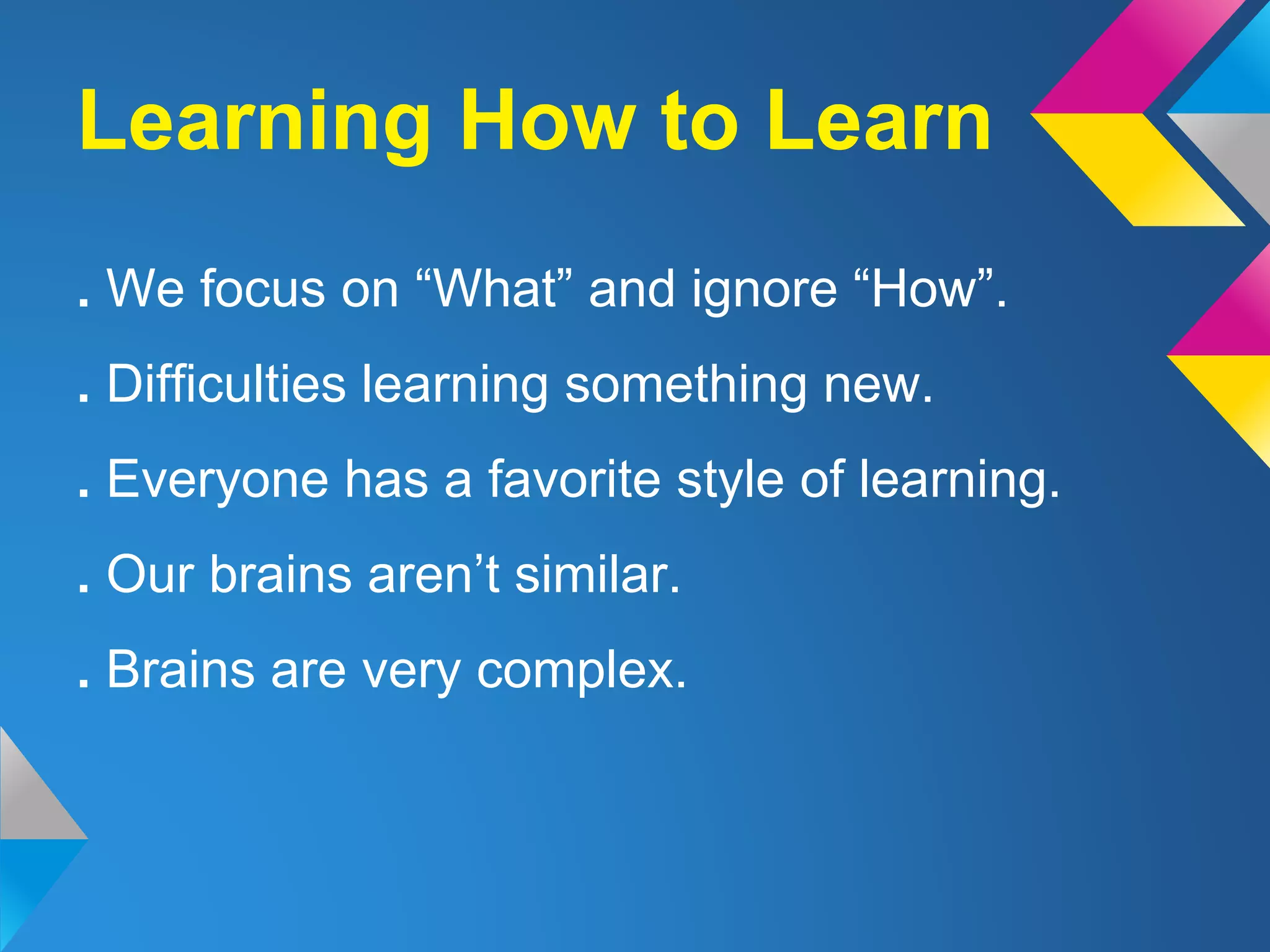 . We focus on “What” and ignore “How”.
. Difficulties learning something new.
. Everyone has a favorite style of learning.
. Our brains aren’t similar.
. Brains are very complex.
Learning How to Learn
 
