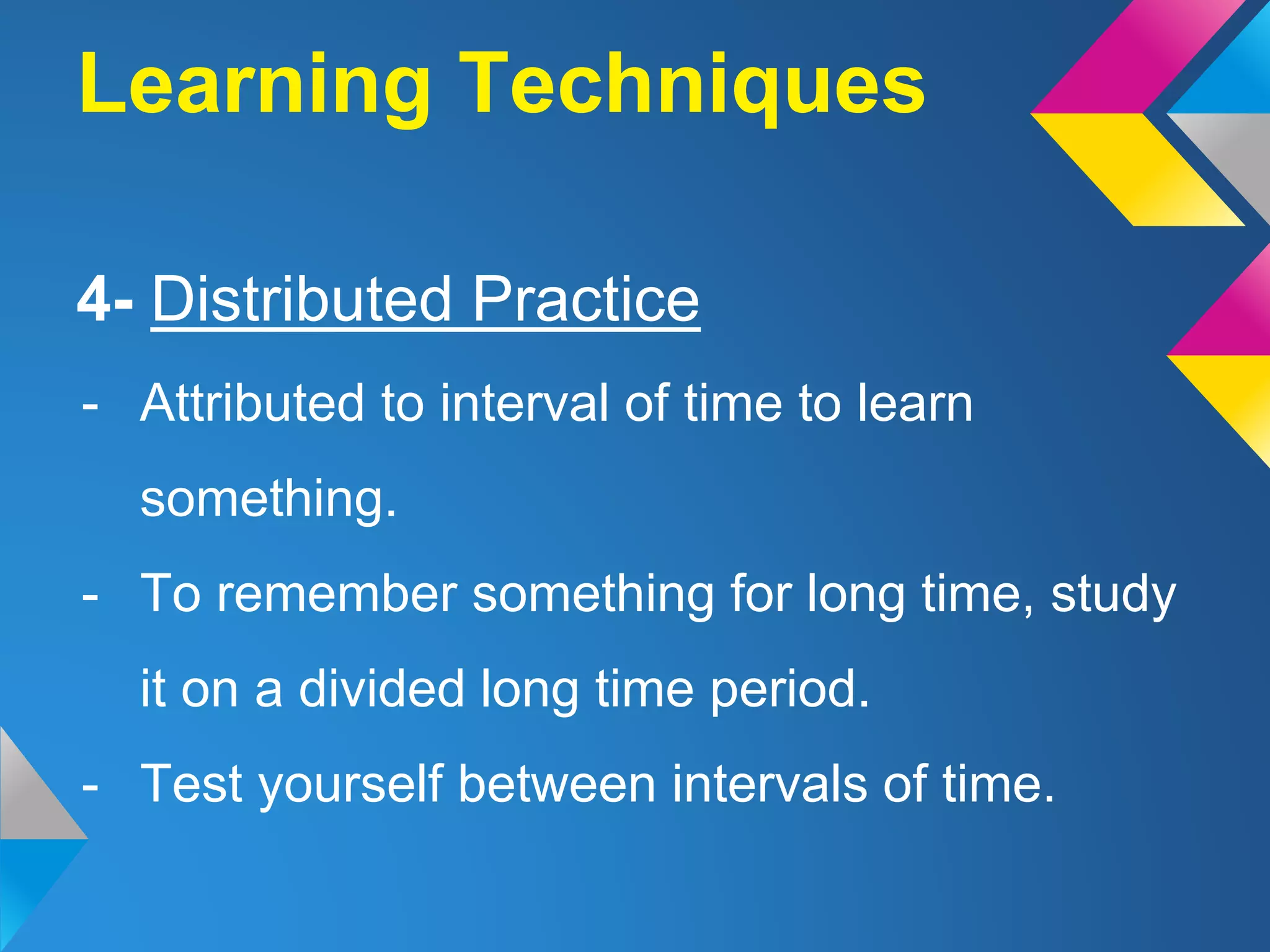 Learning Techniques
4- Distributed Practice
- Attributed to interval of time to learn
something.
- To remember something for long time, study
it on a divided long time period.
- Test yourself between intervals of time.
 