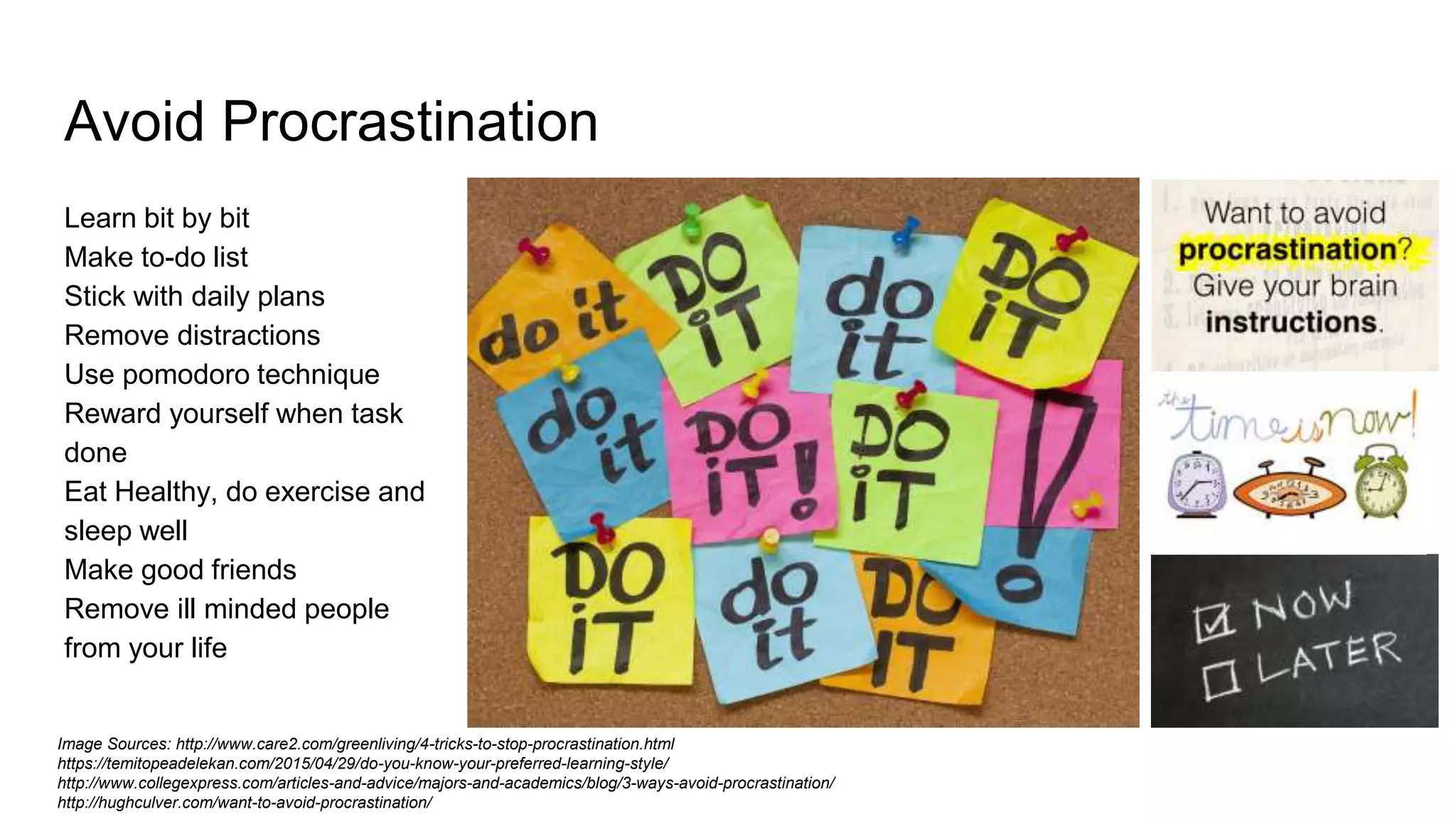 Avoid Procrastination
Learn bit by bit
Make to-do list
Stick with daily plans
Remove distractions
Use pomodoro technique
Reward yourself when task
done
Eat Healthy, do exercise and
sleep well
Make good friends
Remove ill minded people
from your life
Image Sources: http://www.care2.com/greenliving/4-tricks-to-stop-procrastination.html
https://temitopeadelekan.com/2015/04/29/do-you-know-your-preferred-learning-style/
http://www.collegexpress.com/articles-and-advice/majors-and-academics/blog/3-ways-avoid-procrastination/
http://hughculver.com/want-to-avoid-procrastination/
 