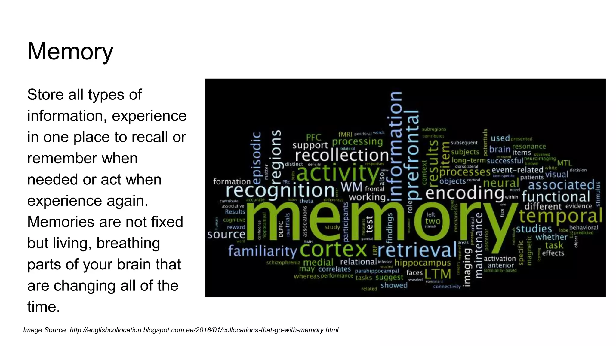 Memory
Store all types of
information, experience
in one place to recall or
remember when
needed or act when
experience again.
Memories are not fixed
but living, breathing
parts of your brain that
are changing all of the
time.
Image Source: http://englishcollocation.blogspot.com.ee/2016/01/collocations-that-go-with-memory.html
 
