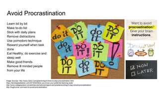 Avoid Procrastination
Learn bit by bit
Make to-do list
Stick with daily plans
Remove distractions
Use pomodoro technique
Reward yourself when task
done
Eat Healthy, do exercise and
sleep well
Make good friends
Remove ill minded people
from your life
Image Sources: http://www.care2.com/greenliving/4-tricks-to-stop-procrastination.html
https://temitopeadelekan.com/2015/04/29/do-you-know-your-preferred-learning-style/
http://www.collegexpress.com/articles-and-advice/majors-and-academics/blog/3-ways-avoid-procrastination/
http://hughculver.com/want-to-avoid-procrastination/
 