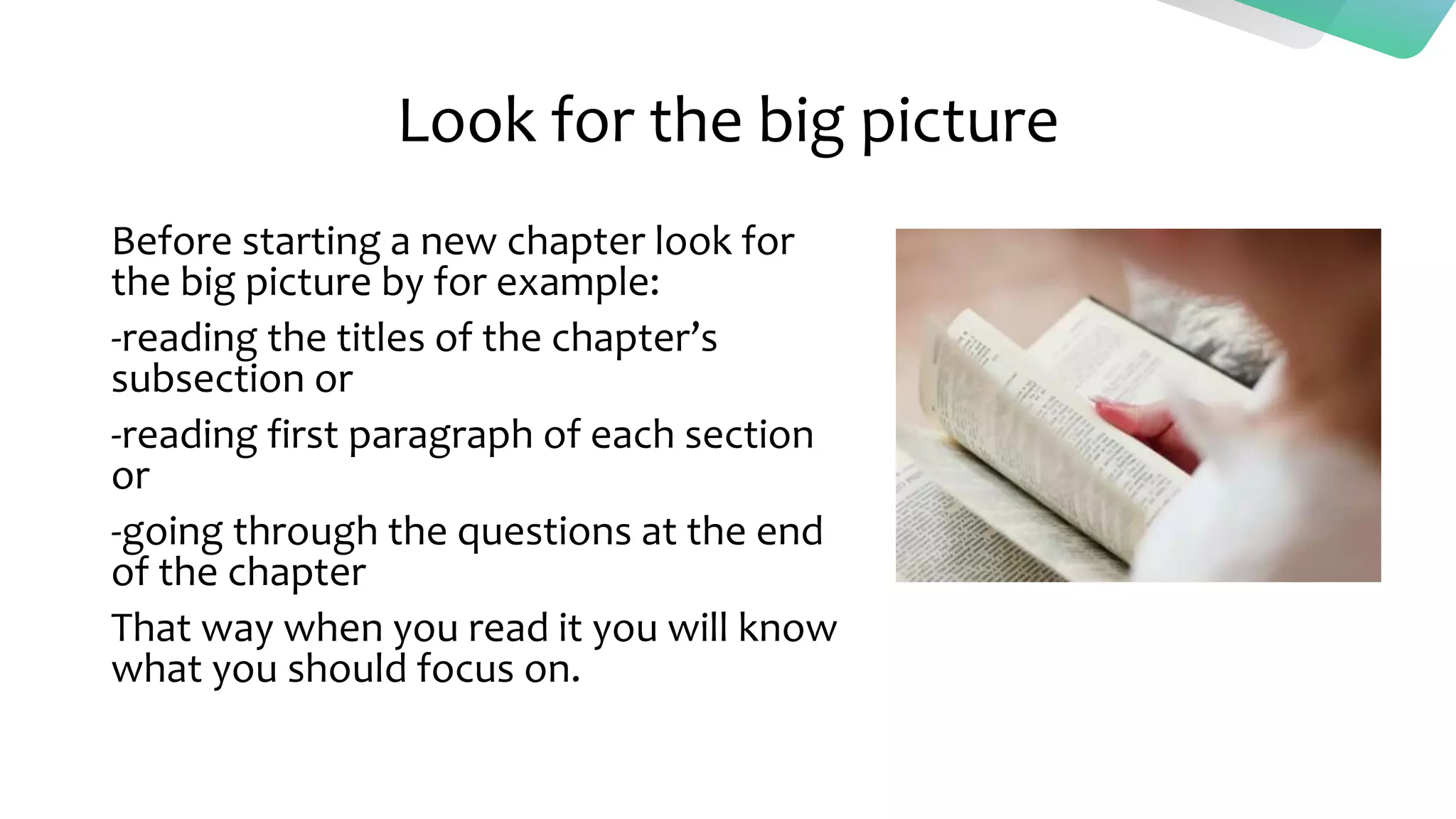 Look for the big picture
Before starting a new chapter look for
the big picture by for example:
-reading the titles of the chapter’s
subsection or
-reading first paragraph of each section
or
-going through the questions at the end
of the chapter
That way when you read it you will know
what you should focus on.
 