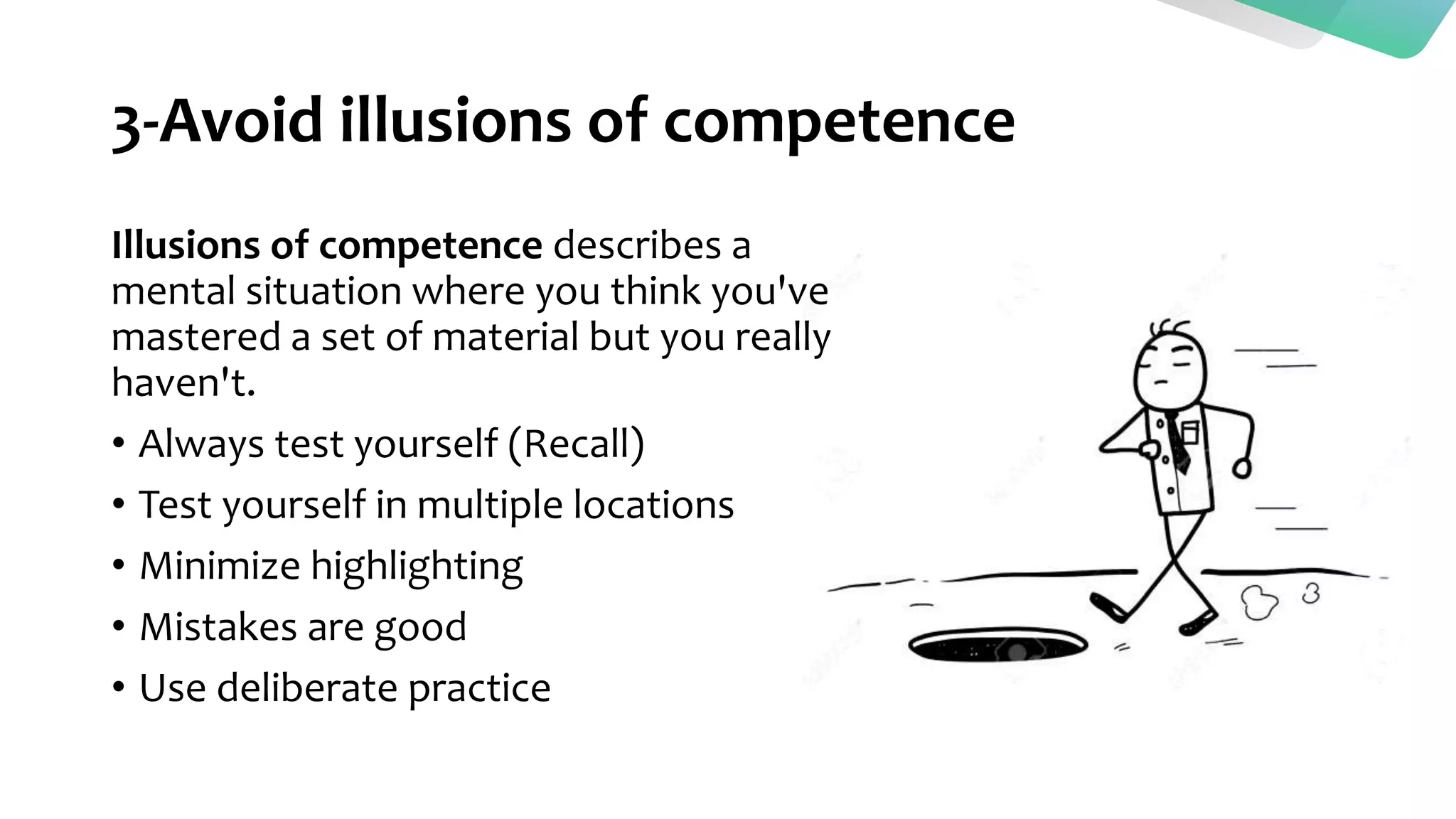 3-Avoid illusions of competence
Illusions of competence describes a
mental situation where you think you've
mastered a set of material but you really
haven't.
• Always test yourself (Recall)
• Test yourself in multiple locations
• Minimize highlighting
• Mistakes are good
• Use deliberate practice
 