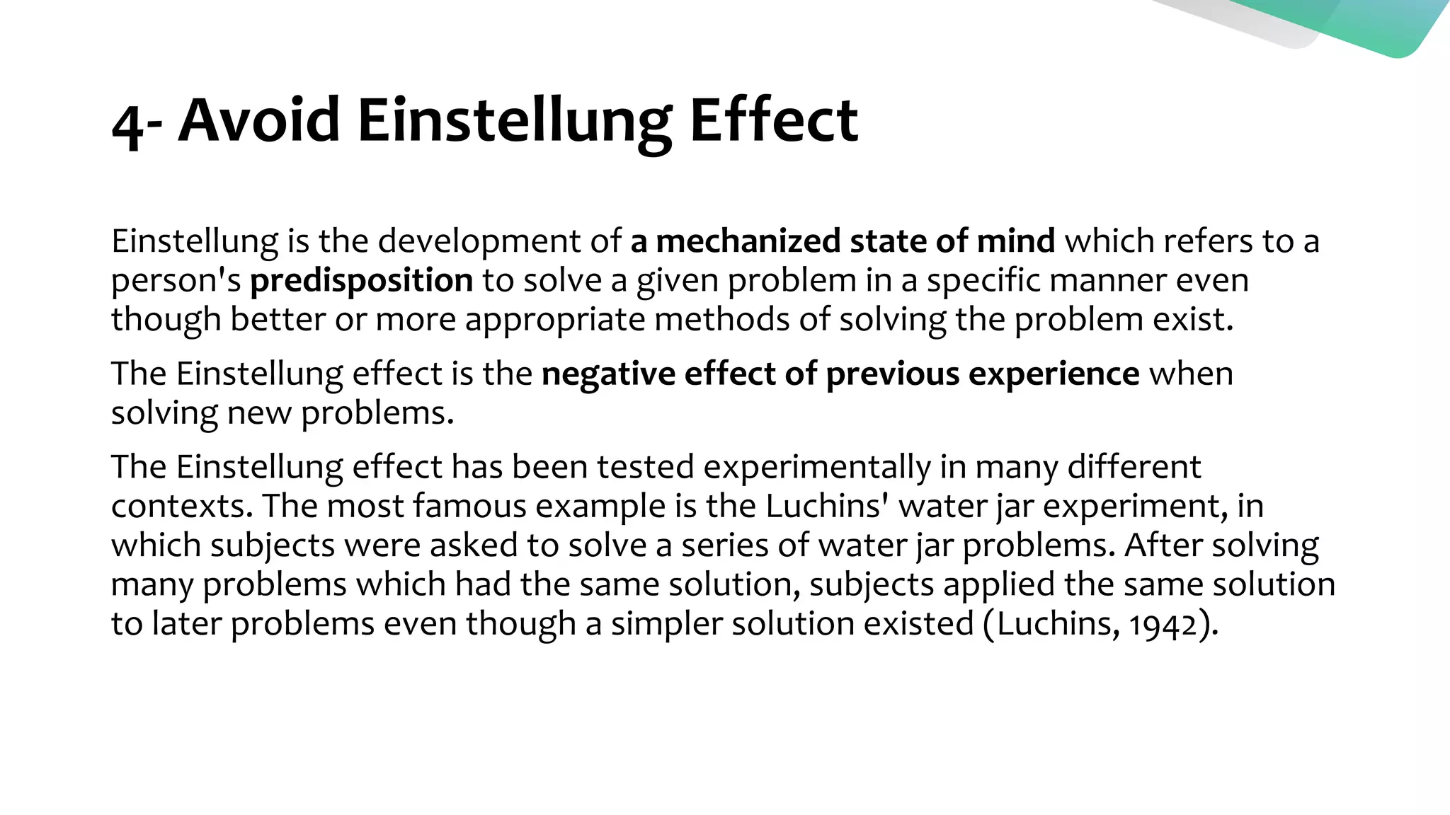 4- Avoid Einstellung Effect
Einstellung is the development of a mechanized state of mind which refers to a
person's predisposition to solve a given problem in a specific manner even
though better or more appropriate methods of solving the problem exist.
The Einstellung effect is the negative effect of previous experience when
solving new problems.
The Einstellung effect has been tested experimentally in many different
contexts. The most famous example is the Luchins' water jar experiment, in
which subjects were asked to solve a series of water jar problems. After solving
many problems which had the same solution, subjects applied the same solution
to later problems even though a simpler solution existed (Luchins, 1942).
 