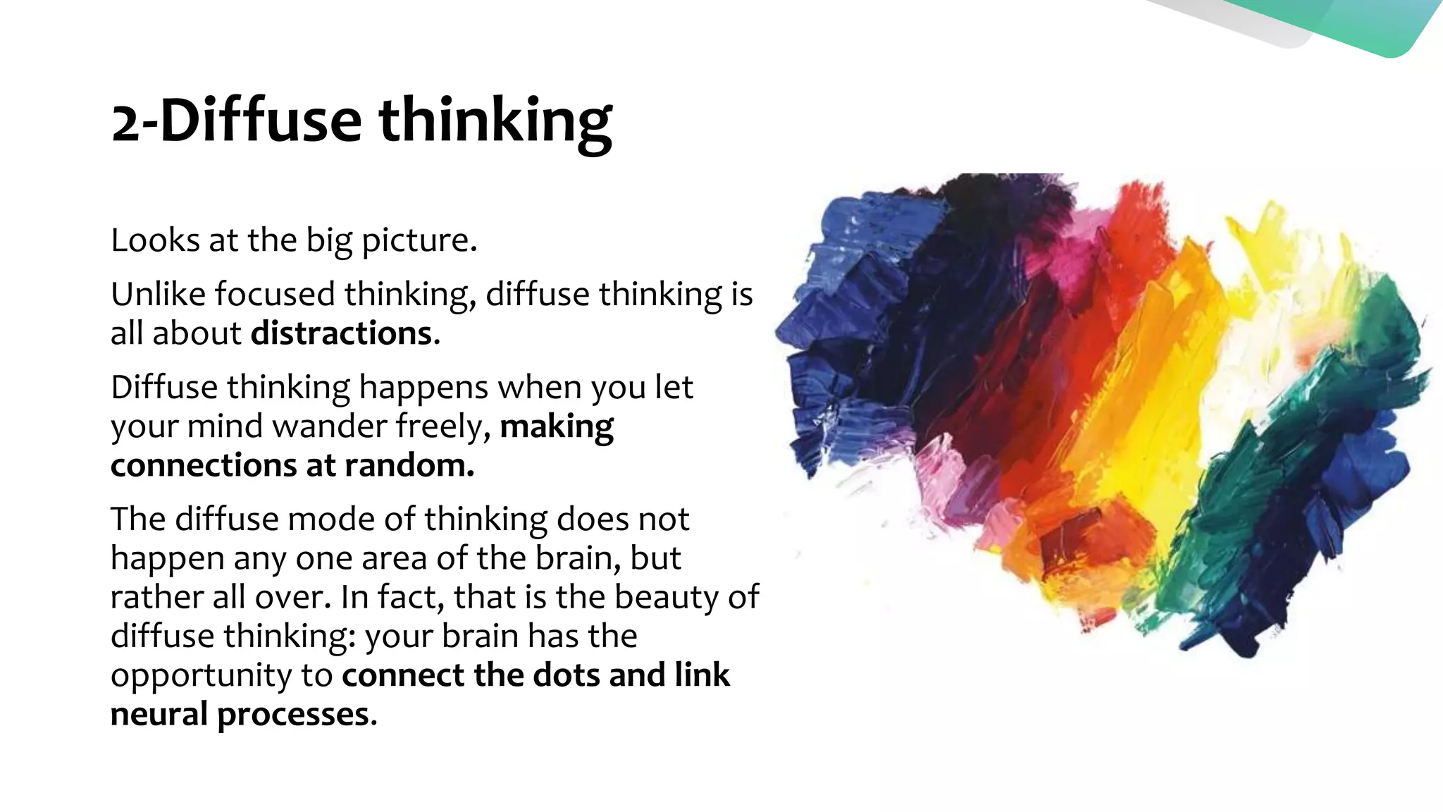 2-Diffuse thinking
Looks at the big picture.
Unlike focused thinking, diffuse thinking is
all about distractions.
Diffuse thinking happens when you let
your mind wander freely, making
connections at random.
The diffuse mode of thinking does not
happen any one area of the brain, but
rather all over. In fact, that is the beauty of
diffuse thinking: your brain has the
opportunity to connect the dots and link
neural processes.
 