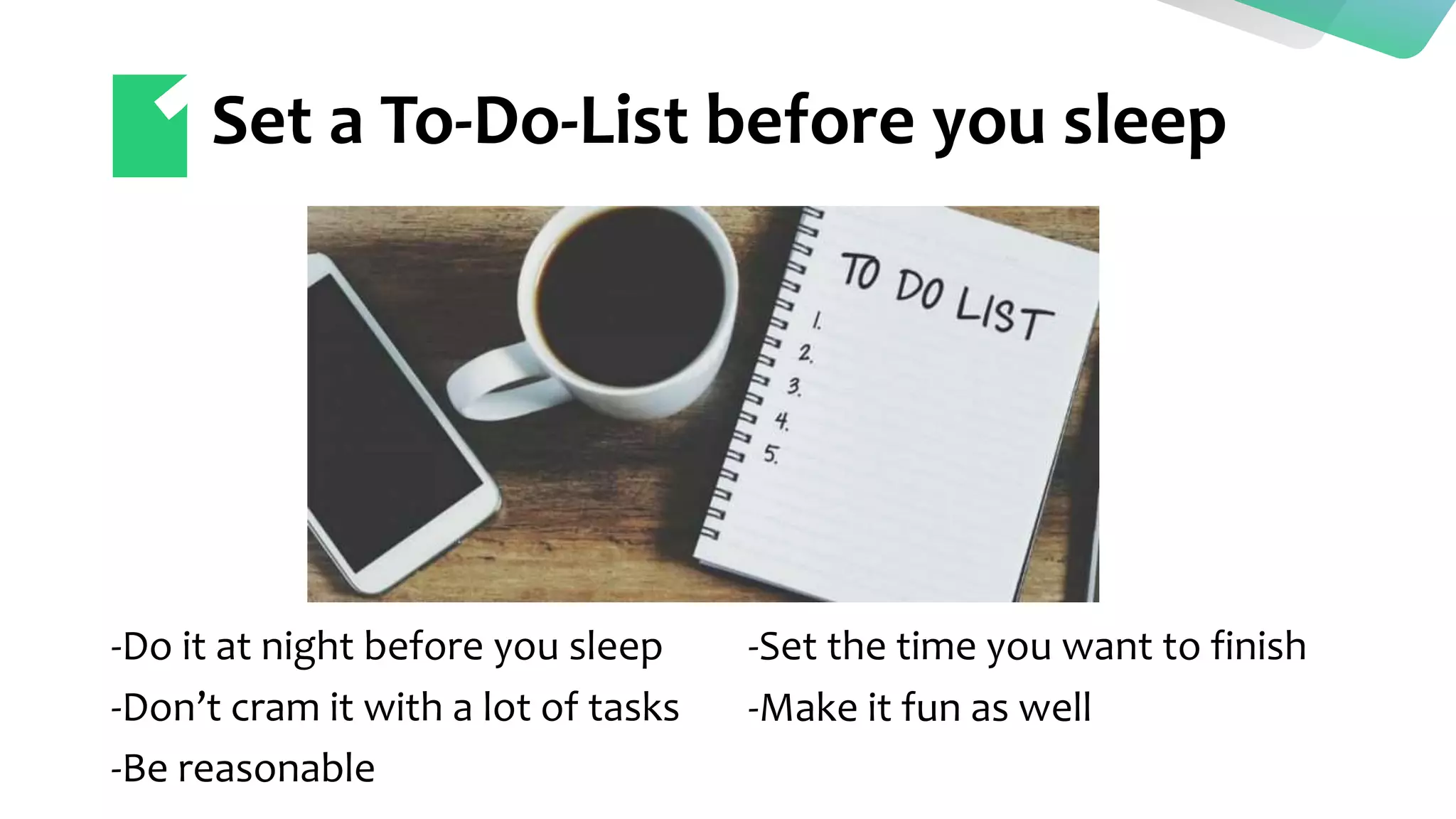 Set a To-Do-List before you sleep
-Do it at night before you sleep
-Don’t cram it with a lot of tasks
-Be reasonable
-Set the time you want to finish
-Make it fun as well
 