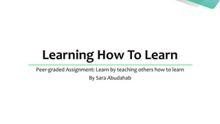 Learning How To Learn
Peer-graded Assignment: Learn by teaching others how to learn
By Sara Abudahab
 