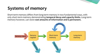Systems of memory
Short-term memory differs from long-term memory in two fundamental ways, with
only short-term memory demonstrating temporal decay and capacity limits. Long-term
memory however, can store vast amounts of information and is permanent.
 