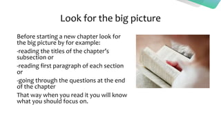 Look for the big picture
Before starting a new chapter look for
the big picture by for example:
-reading the titles of the chapter’s
subsection or
-reading first paragraph of each section
or
-going through the questions at the end
of the chapter
That way when you read it you will know
what you should focus on.
 