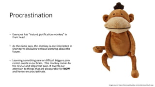 Procrastination
• Everyone has “instant gratification monkey” in
their head.
• As the name says, this monkey is only interested in
short term pleasures without worrying about the
future.
• Learning something new or difficult triggers pain
center points in our brain. This monkey comes to
the rescue and stops that pain. It diverts our
attention to things that are pleasurable for NOW
and hence we procrastinate.
Image source: https://store.waitbutwhy.com/collections/plush-toys
 