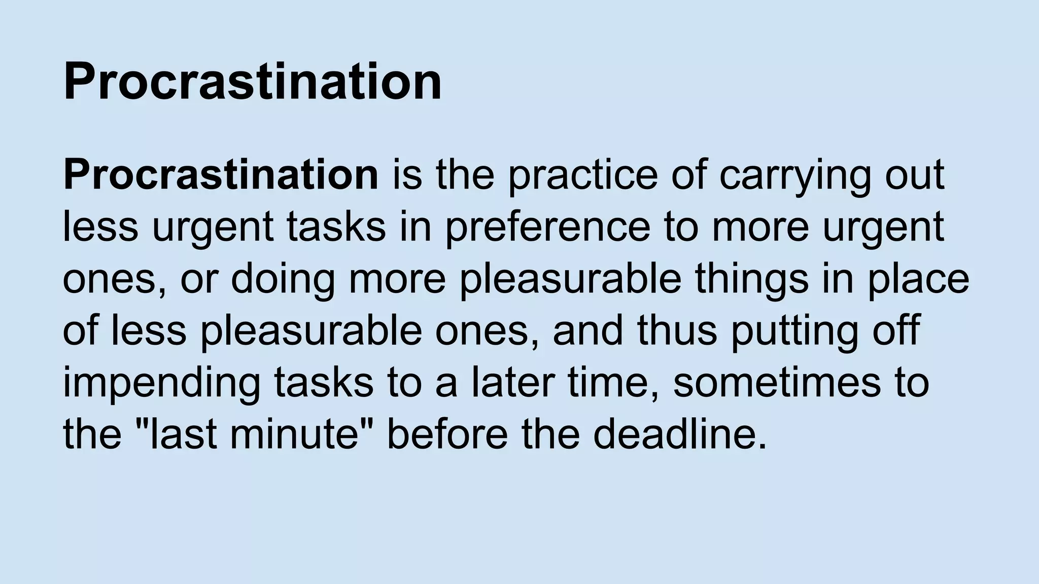 Procrastination 
Procrastination is the practice of carrying out 
less urgent tasks in preference to more urgent 
ones, or doing more pleasurable things in place 
of less pleasurable ones, and thus putting off 
impending tasks to a later time, sometimes to 
the "last minute" before the deadline. 
 