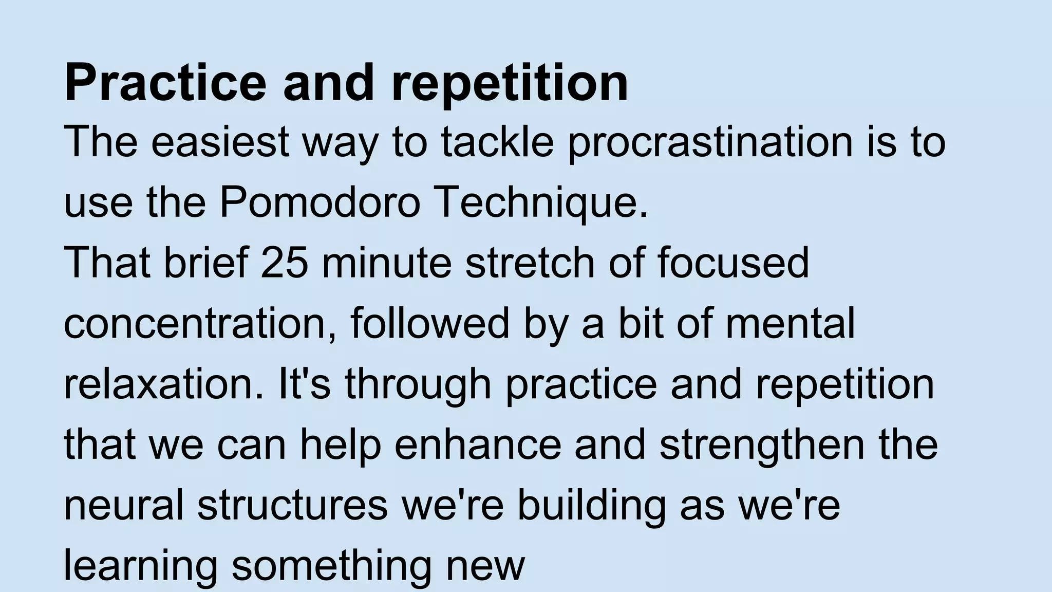Practice and repetition 
The easiest way to tackle procrastination is to 
use the Pomodoro Technique. 
That brief 25 minute stretch of focused 
concentration, followed by a bit of mental 
relaxation. It's through practice and repetition 
that we can help enhance and strengthen the 
neural structures we're building as we're 
learning something new 
 
