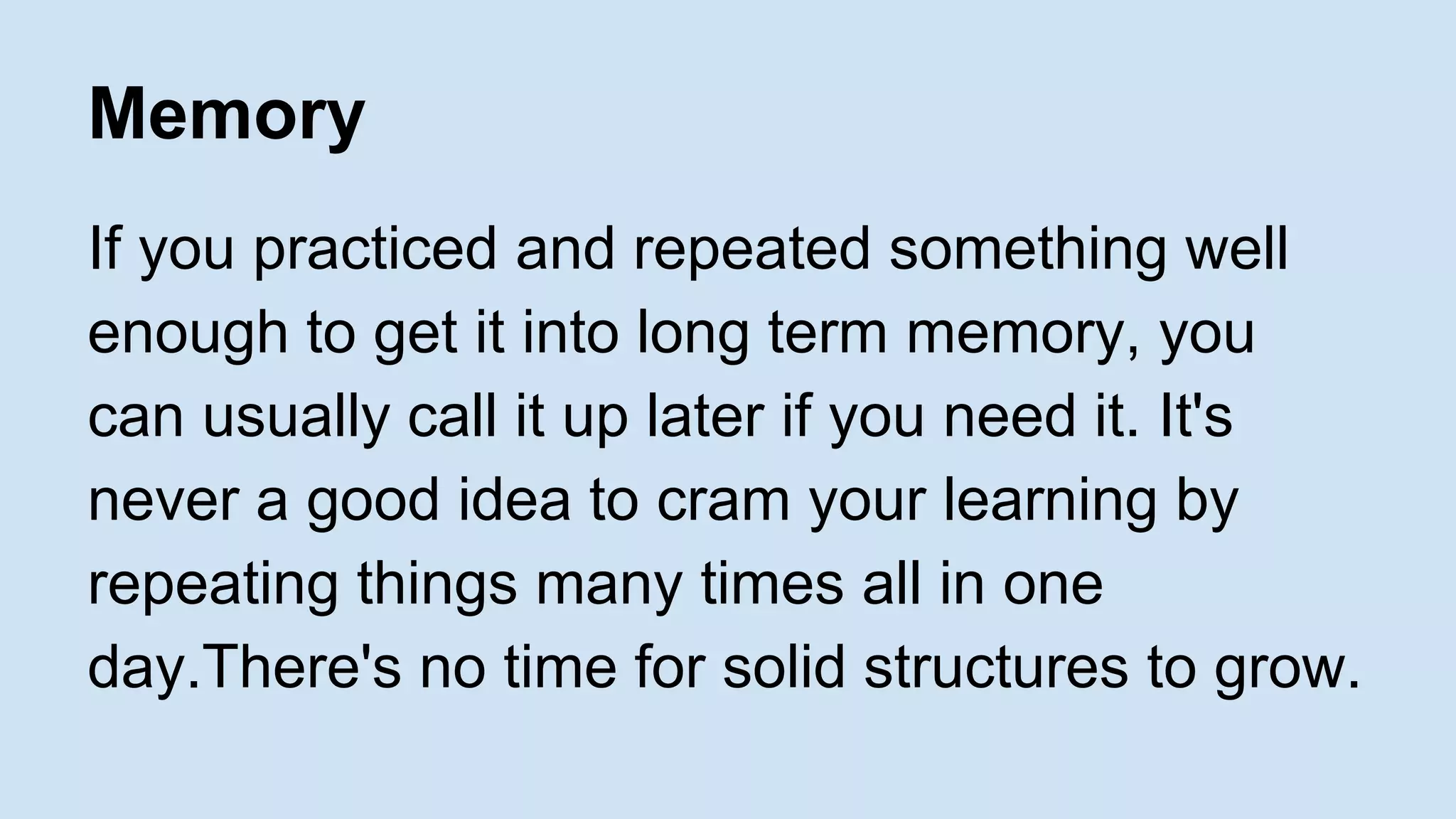 Memory 
If you practiced and repeated something well 
enough to get it into long term memory, you 
can usually call it up later if you need it. It's 
never a good idea to cram your learning by 
repeating things many times all in one 
day.There's no time for solid structures to grow. 
 