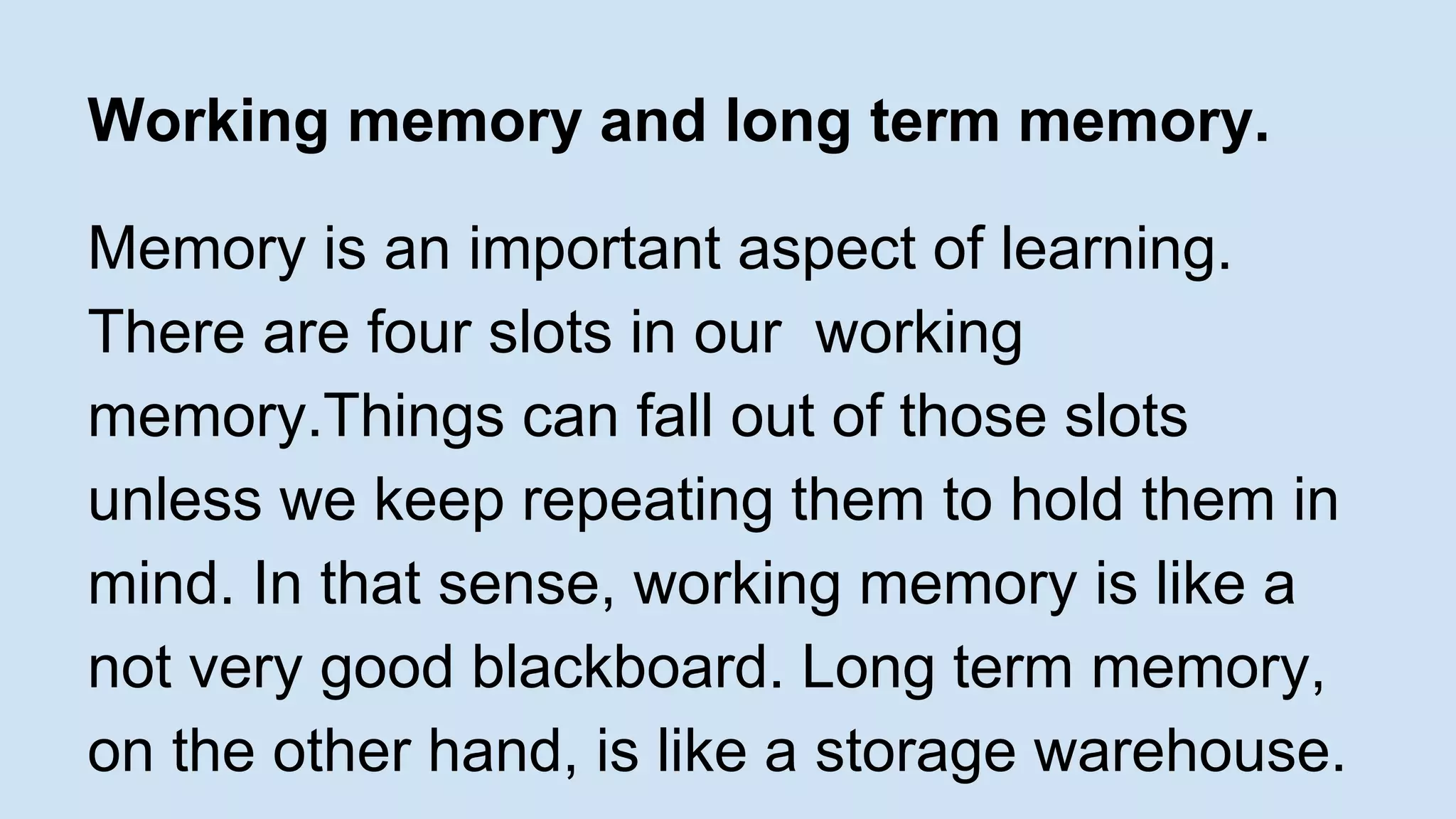 Working memory and long term memory. 
Memory is an important aspect of learning. 
There are four slots in our working 
memory.Things can fall out of those slots 
unless we keep repeating them to hold them in 
mind. In that sense, working memory is like a 
not very good blackboard. Long term memory, 
on the other hand, is like a storage warehouse. 
 