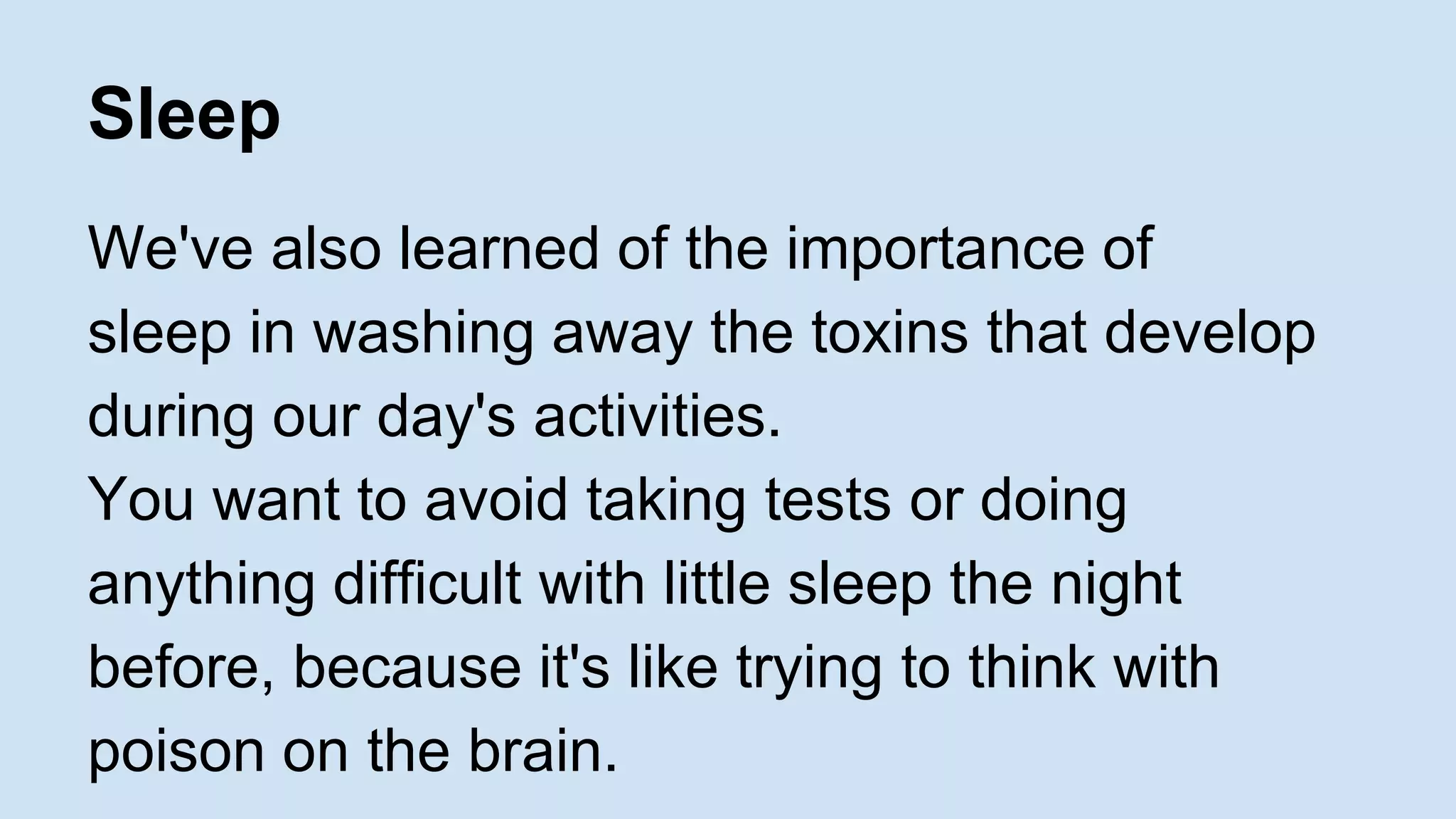 Sleep 
We've also learned of the importance of 
sleep in washing away the toxins that develop 
during our day's activities. 
You want to avoid taking tests or doing 
anything difficult with little sleep the night 
before, because it's like trying to think with 
poison on the brain. 
 