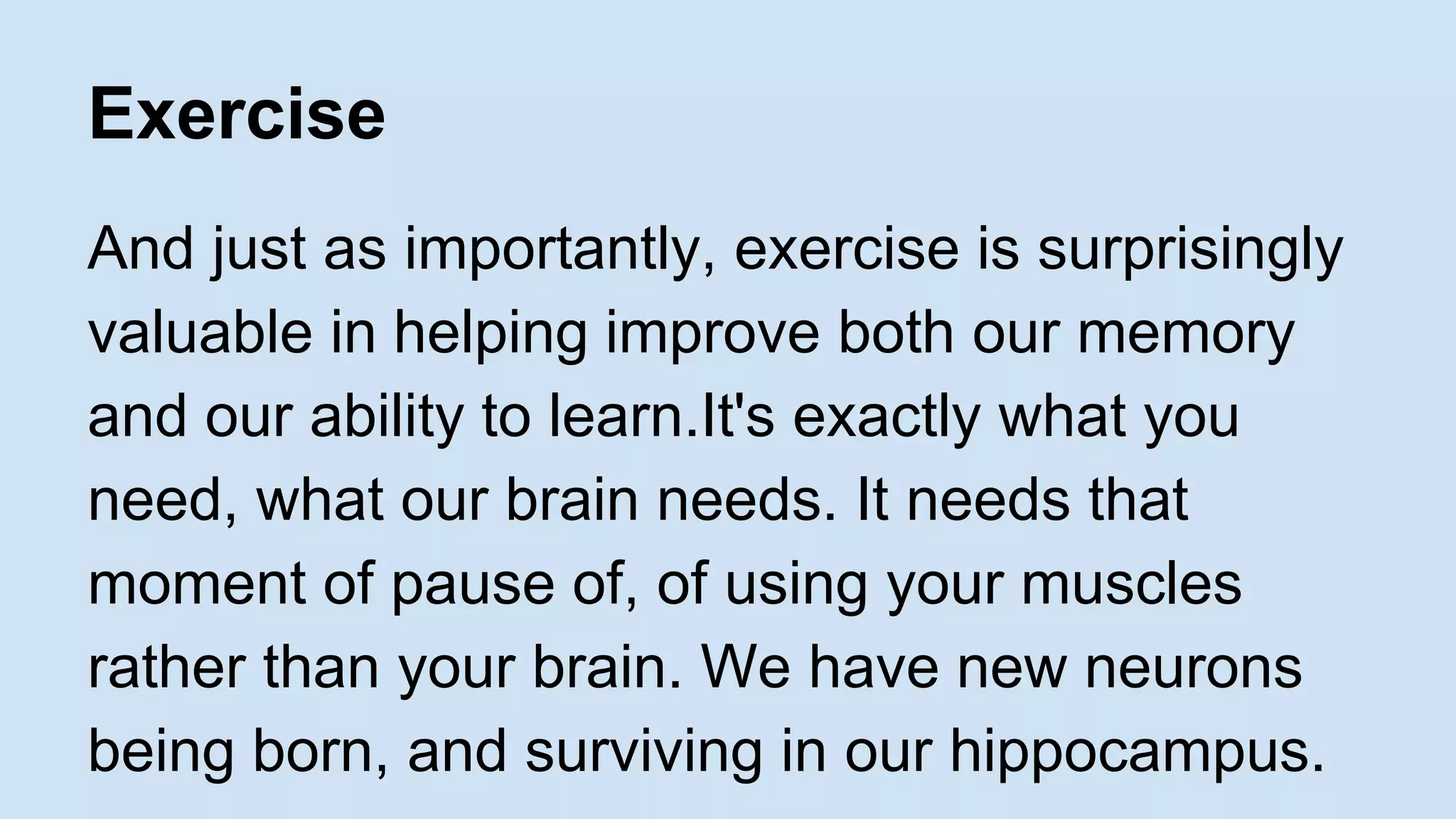 Exercise 
And just as importantly, exercise is surprisingly 
valuable in helping improve both our memory 
and our ability to learn.It's exactly what you 
need, what our brain needs. It needs that 
moment of pause of, of using your muscles 
rather than your brain. We have new neurons 
being born, and surviving in our hippocampus. 
 