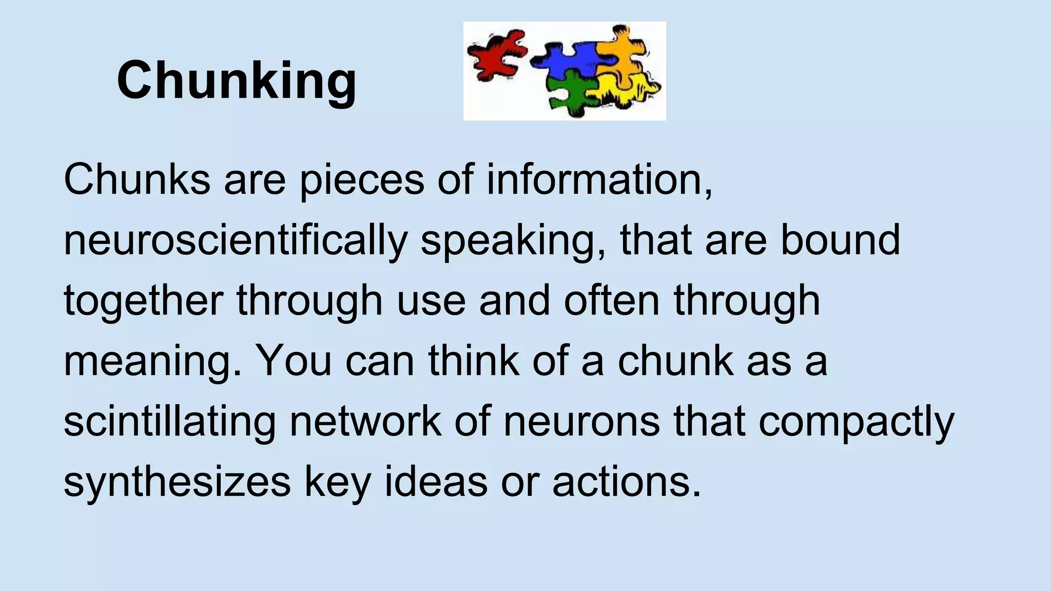 Chunking 
Chunks are pieces of information, 
neuroscientifically speaking, that are bound 
together through use and often through 
meaning. You can think of a chunk as a 
scintillating network of neurons that compactly 
synthesizes key ideas or actions. 
 